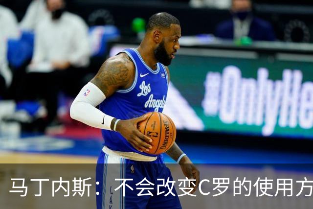 马丁内斯：不会改变C罗的使用方式，需要进球就要让他留在场上
